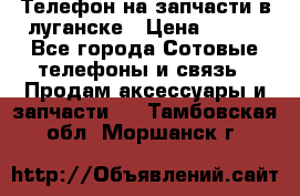 Телефон на запчасти в луганске › Цена ­ 300 - Все города Сотовые телефоны и связь » Продам аксессуары и запчасти   . Тамбовская обл.,Моршанск г.